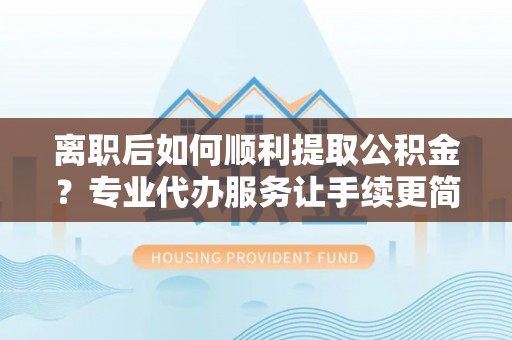营山离职后如何顺利提取公积金？专业代办服务让手续更简单