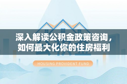 营山深入解读公积金政策咨询，如何最大化你的住房福利