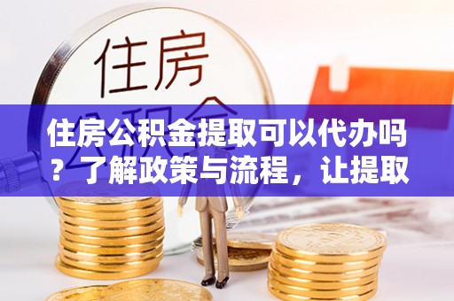 营山住房公积金提取可以代办吗？了解政策与流程，让提取更便捷