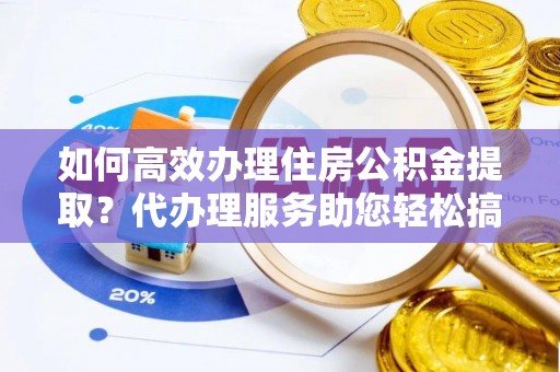营山如何高效办理住房公积金提取？代办理服务助您轻松搞定