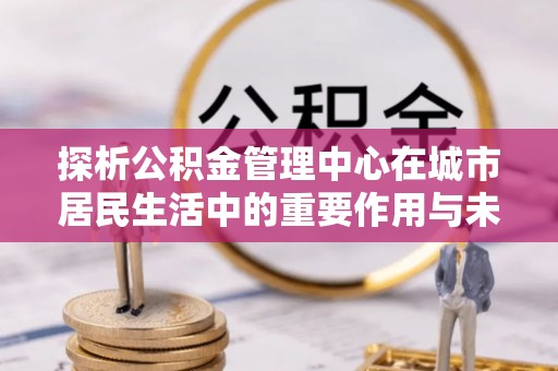 营山探析公积金管理中心在城市居民生活中的重要作用与未来发展趋势