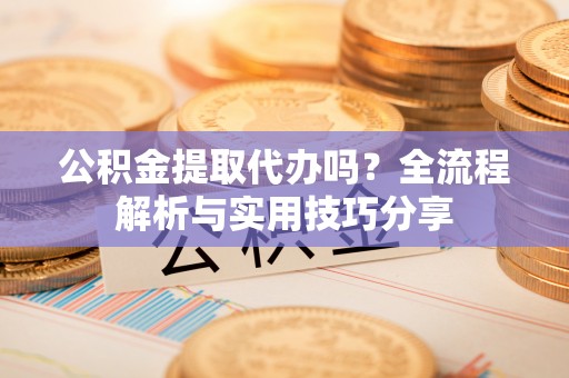 营山公积金提取代办吗？全流程解析与实用技巧分享