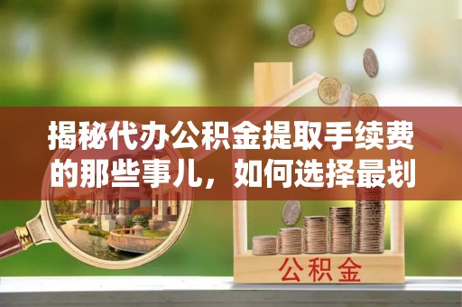 营山揭秘代办公积金提取手续费的那些事儿，如何选择最划算的服务？