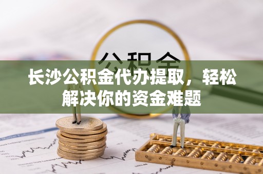 营山长沙公积金代办提取，轻松解决你的资金难题