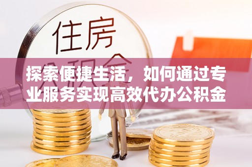 营山探索便捷生活，如何通过专业服务实现高效代办公积金提取