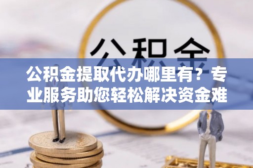 营山公积金提取代办哪里有？专业服务助您轻松解决资金难题