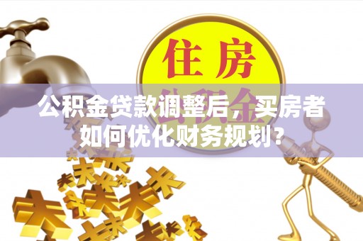 营山公积金贷款调整后，买房者如何优化财务规划？