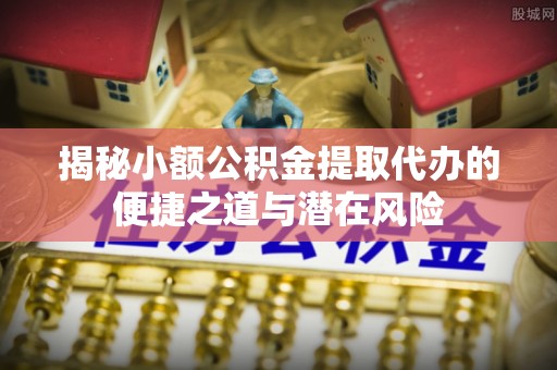 营山揭秘小额公积金提取代办的便捷之道与潜在风险