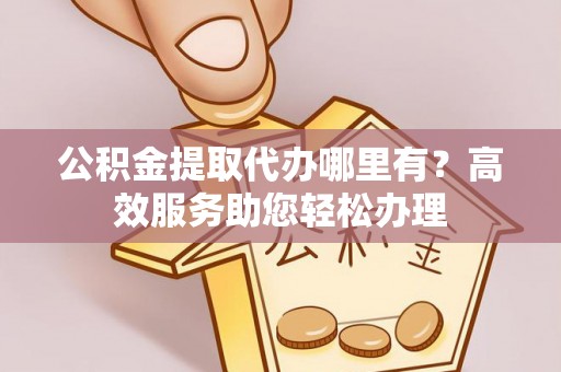 营山公积金提取代办哪里有？高效服务助您轻松办理