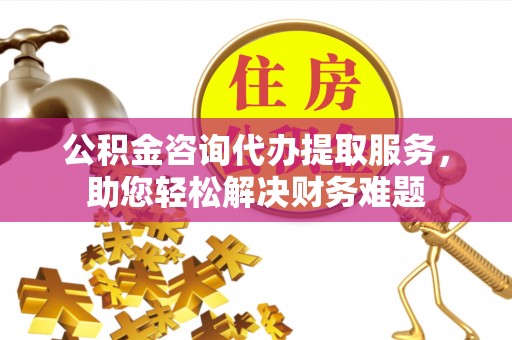 营山公积金咨询代办提取服务，助您轻松解决财务难题