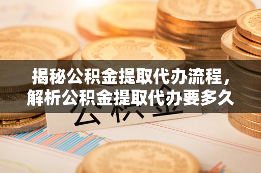 营山揭秘公积金提取代办流程，解析公积金提取代办要多久的真相