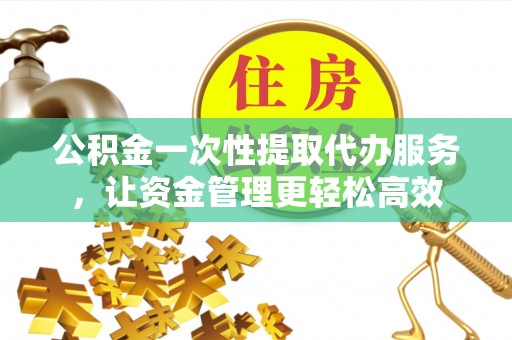营山公积金一次性提取代办服务，让资金管理更轻松高效