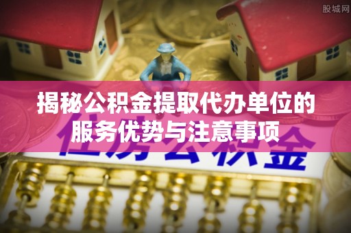 营山揭秘公积金提取代办单位的服务优势与注意事项