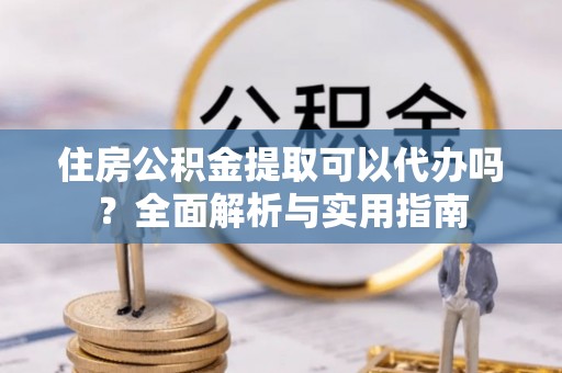 营山住房公积金提取可以代办吗？全面解析与实用指南