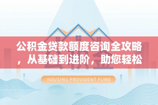 营山公积金贷款额度咨询全攻略，从基础到进阶，助您轻松掌握关键要点