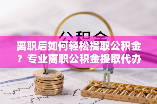营山离职后如何轻松提取公积金？专业离职公积金提取代办服务指南