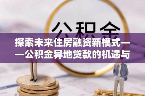 营山探索未来住房融资新模式——公积金异地贷款的机遇与挑战