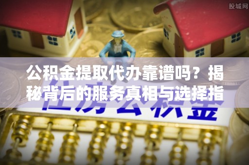 营山公积金提取代办靠谱吗？揭秘背后的服务真相与选择指南