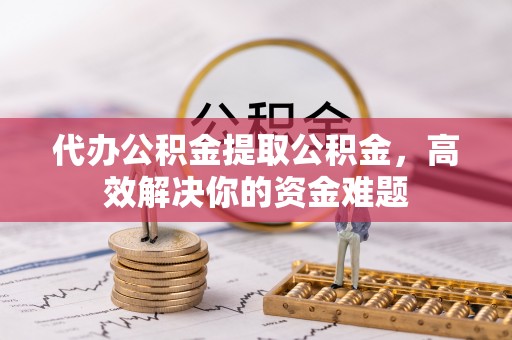营山代办公积金提取公积金，高效解决你的资金难题