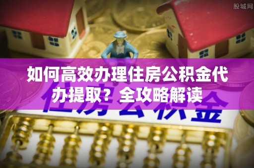 营山如何高效办理住房公积金代办提取？全攻略解读