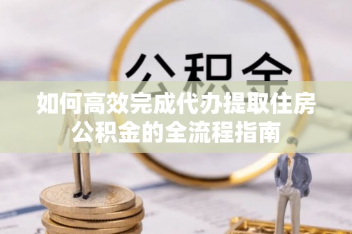 营山如何高效完成代办提取住房公积金的全流程指南