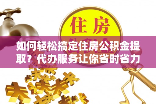 营山如何轻松搞定住房公积金提取？代办服务让你省时省力