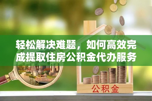 营山轻松解决难题，如何高效完成提取住房公积金代办服务