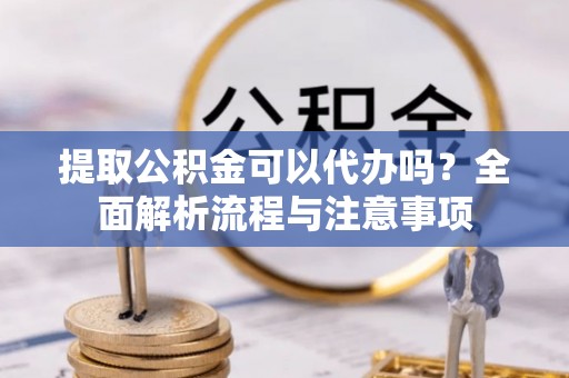 营山提取公积金可以代办吗？全面解析流程与注意事项