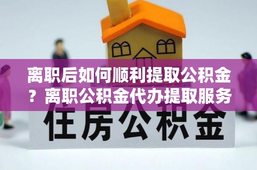 营山离职后如何顺利提取公积金？离职公积金代办提取服务助力无忧办理