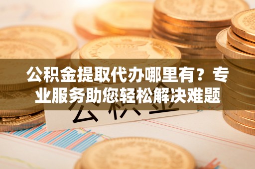 营山公积金提取代办哪里有？专业服务助您轻松解决难题