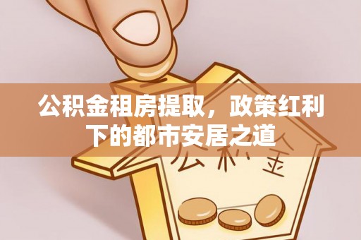 营山公积金租房提取，政策红利下的都市安居之道