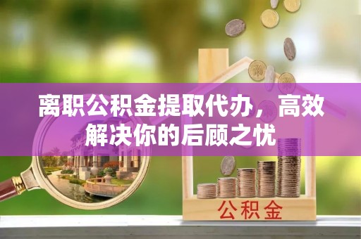 营山离职公积金提取代办，高效解决你的后顾之忧