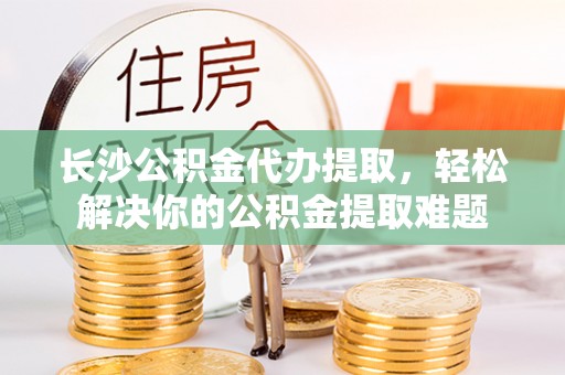 营山长沙公积金代办提取，轻松解决你的公积金提取难题