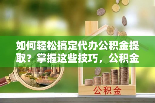 营山如何轻松搞定代办公积金提取？掌握这些技巧，公积金到手不是梦！