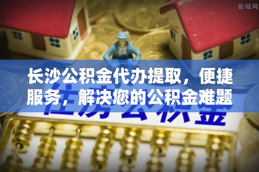 营山长沙公积金代办提取，便捷服务，解决您的公积金难题