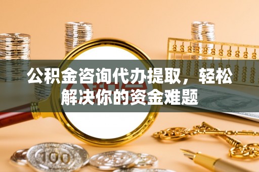 营山公积金咨询代办提取，轻松解决你的资金难题