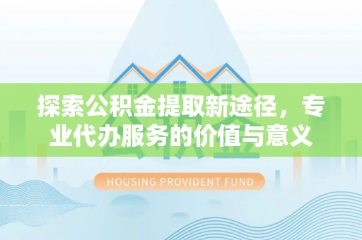 营山探索公积金提取新途径，专业代办服务的价值与意义