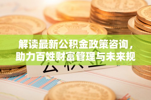 营山解读最新公积金政策咨询，助力百姓财富管理与未来规划
