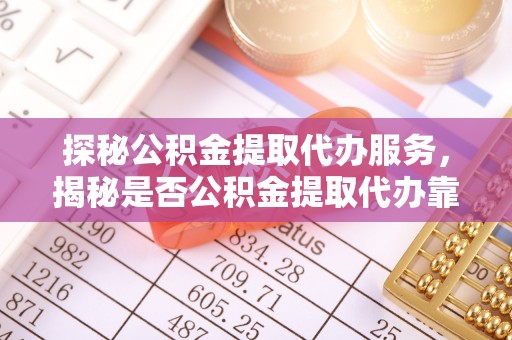 营山探秘公积金提取代办服务，揭秘是否公积金提取代办靠谱吗？
