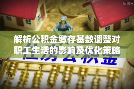 营山解析公积金缴存基数调整对职工生活的影响及优化策略