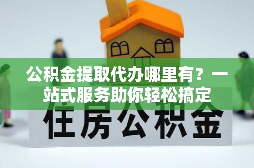 营山公积金提取代办哪里有？一站式服务助你轻松搞定