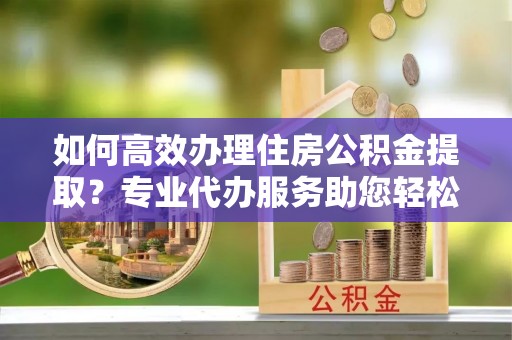 营山如何高效办理住房公积金提取？专业代办服务助您轻松搞定
