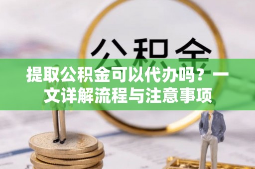 营山提取公积金可以代办吗？一文详解流程与注意事项