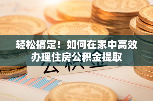 营山轻松搞定！如何在家中高效办理住房公积金提取