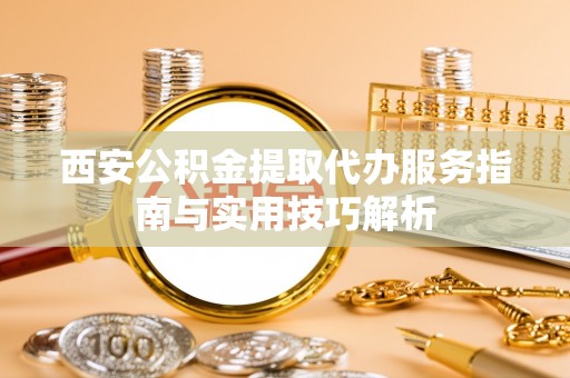 营山西安公积金提取代办服务指南与实用技巧解析