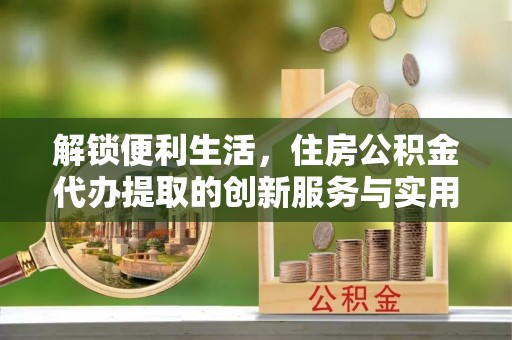 营山解锁便利生活，住房公积金代办提取的创新服务与实用指南