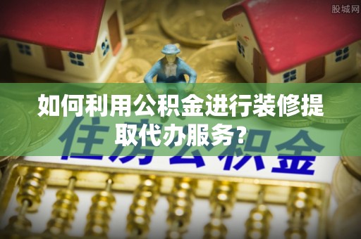 营山如何利用公积金进行装修提取代办服务？