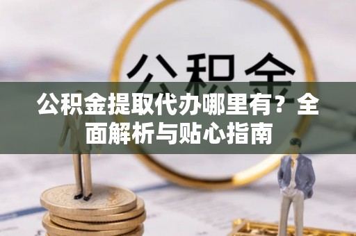 营山公积金提取代办哪里有？全面解析与贴心指南
