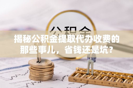 营山揭秘公积金提取代办收费的那些事儿，省钱还是坑？