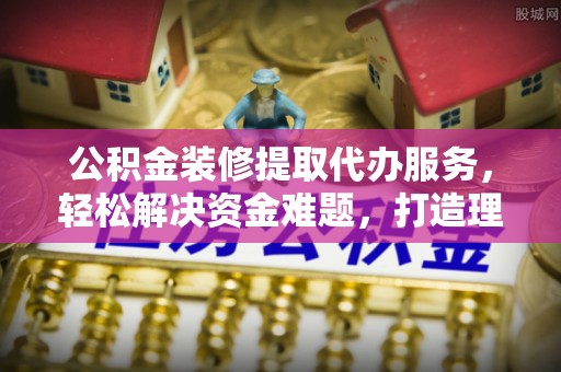 营山公积金装修提取代办服务，轻松解决资金难题，打造理想家居